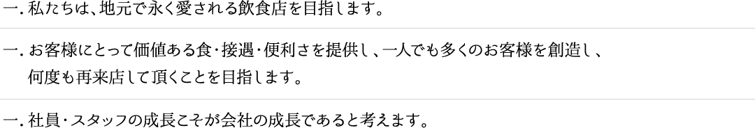 一．私たちは、地元で永く愛される飲食店を目指します。一．お客様にとって価値ある食・接遇・便利さを提供し、一人でも多くのお客様を創造し、
　 何度も再来店して頂くことを目指します。一．社員・スタッフの成長こそが会社の成長であると考えます。